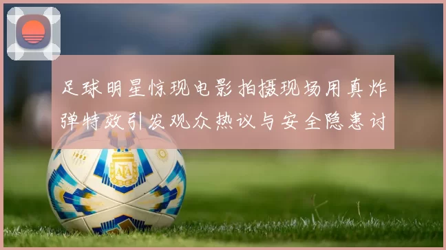 足球明星惊现电影拍摄现场用真炸弹特效引发观众热议与安全隐患讨论