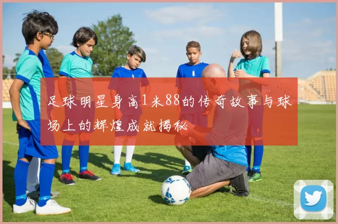 足球明星身高1米88的传奇故事与球场上的辉煌成就揭秘