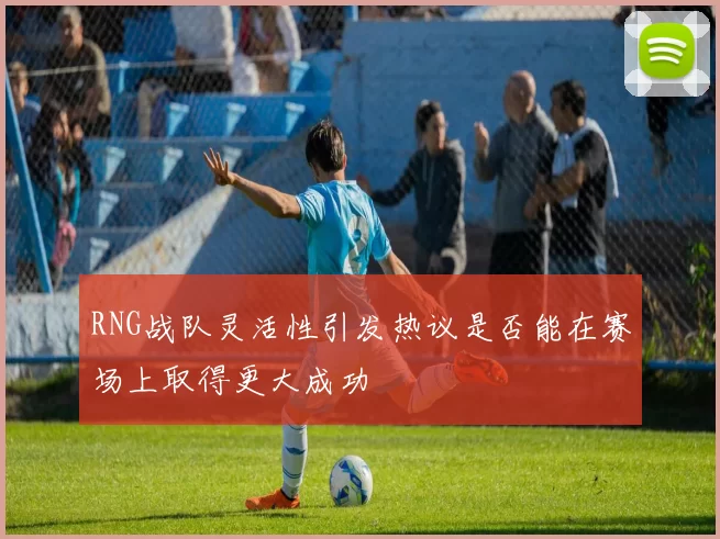 RNG战队灵活性引发热议是否能在赛场上取得更大成功