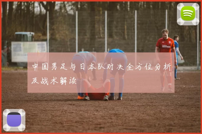 中国男足与日本队对决全方位分析及战术解读