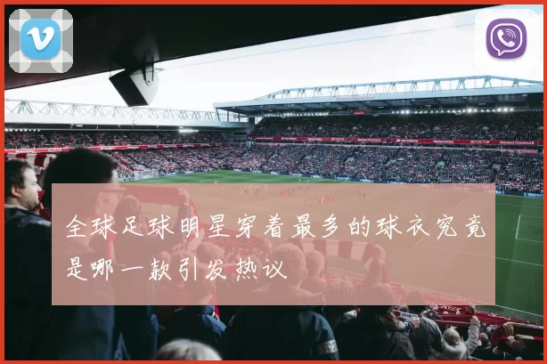 全球足球明星穿着最多的球衣究竟是哪一款引发热议
