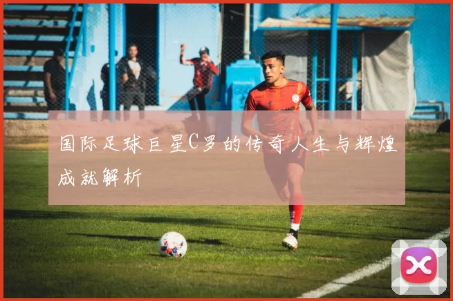 国际足球巨星C罗的传奇人生与辉煌成就解析