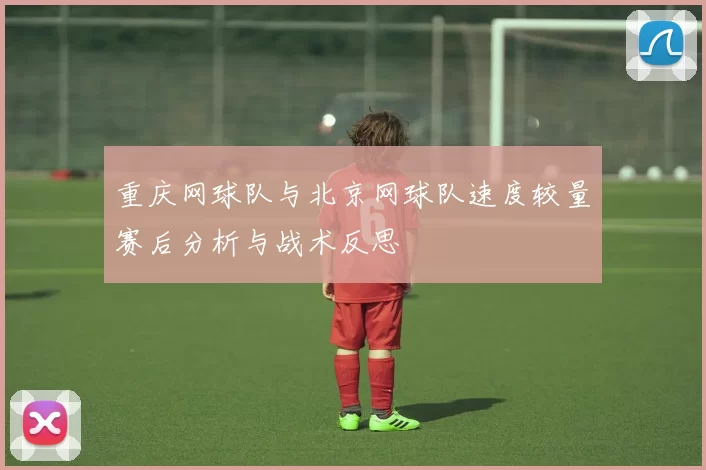 重庆网球队与北京网球队速度较量赛后分析与战术反思