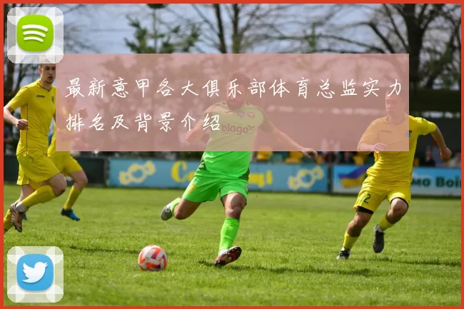 最新意甲各大俱乐部体育总监实力排名及背景介绍