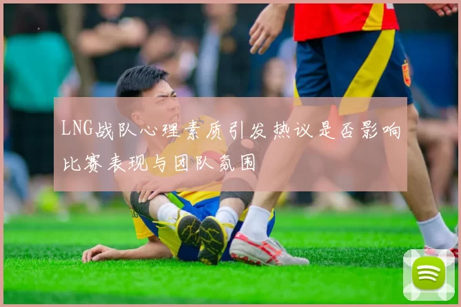 LNG战队心理素质引发热议是否影响比赛表现与团队氛围