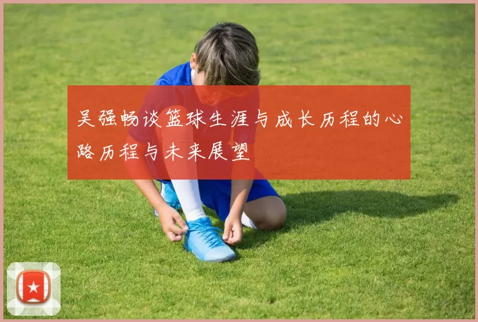 吴强畅谈篮球生涯与成长历程的心路历程与未来展望