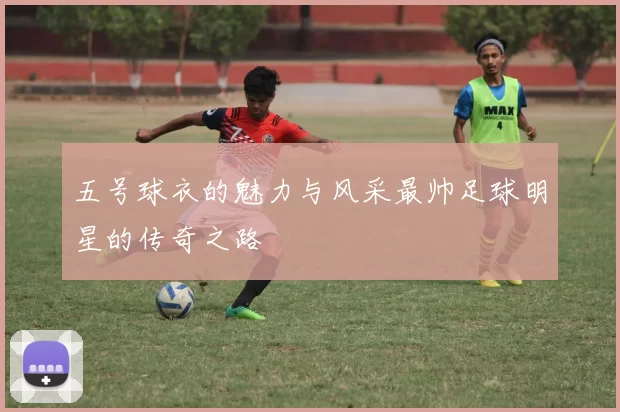 五号球衣的魅力与风采最帅足球明星的传奇之路
