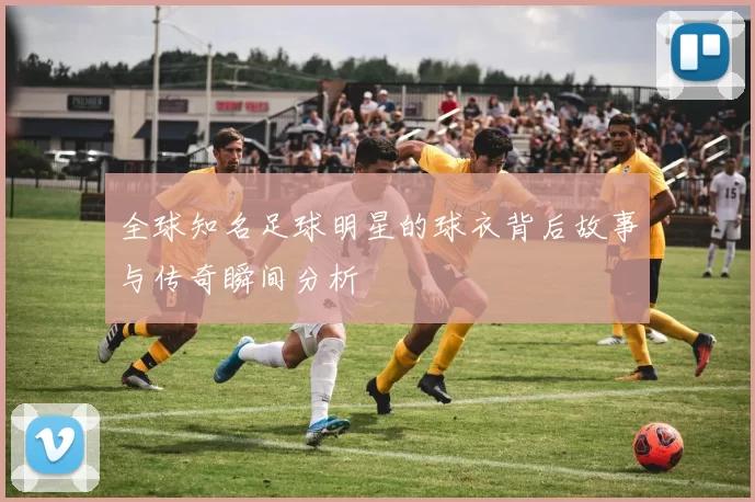 全球知名足球明星的球衣背后故事与传奇瞬间分析