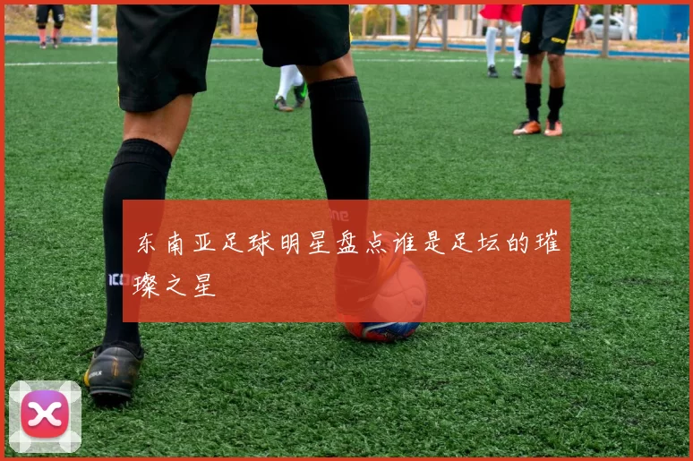 东南亚足球明星盘点谁是足坛的璀璨之星
