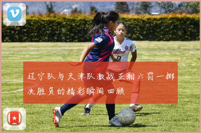辽宁队与天津队激战正酣六罚一掷决胜负的精彩瞬间回顾