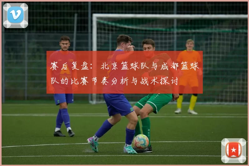 赛后复盘：北京篮球队与成都篮球队的比赛节奏分析与战术探讨