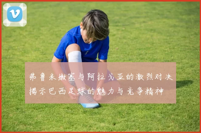 弗鲁米嫩塞与阿拉戈亚的激烈对决揭示巴西足球的魅力与竞争精神