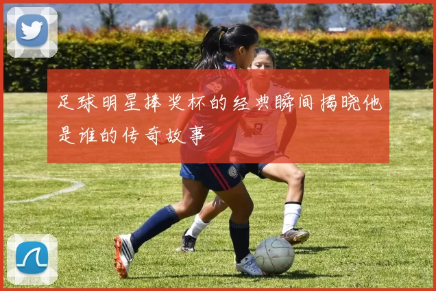 足球明星捧奖杯的经典瞬间揭晓他是谁的传奇故事