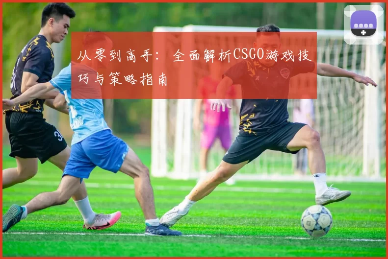从零到高手：全面解析CSGO游戏技巧与策略指南