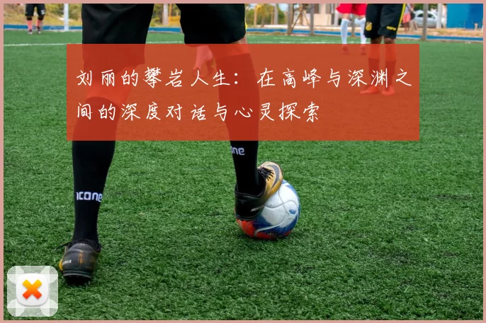 刘丽的攀岩人生：在高峰与深渊之间的深度对话与心灵探索