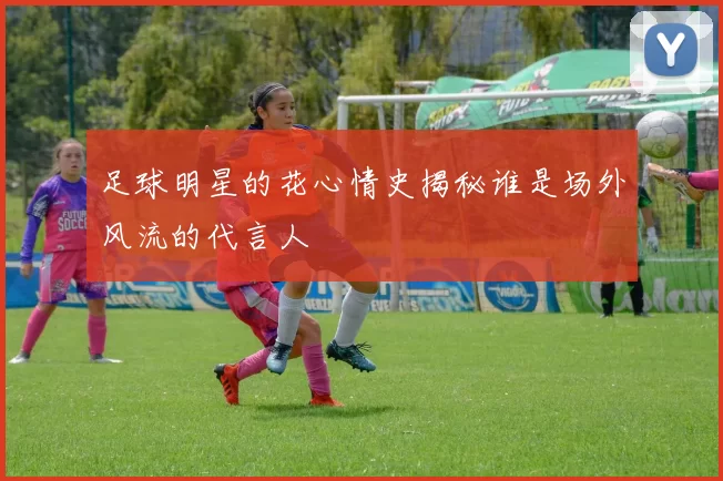 足球明星的花心情史揭秘谁是场外风流的代言人