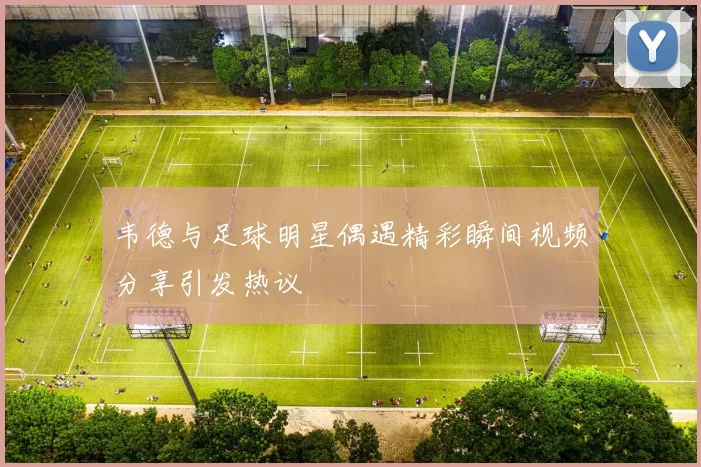 韦德与足球明星偶遇精彩瞬间视频分享引发热议