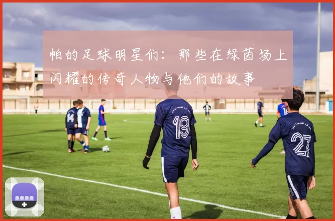 帕的足球明星们：那些在绿茵场上闪耀的传奇人物与他们的故事