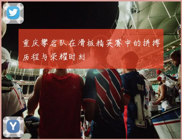 重庆攀岩队在滑板精英赛中的拼搏历程与荣耀时刻