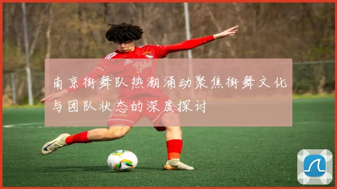 南京街舞队热潮涌动聚焦街舞文化与团队状态的深度探讨