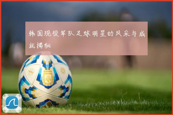 韩国现役军队足球明星的风采与成就揭秘