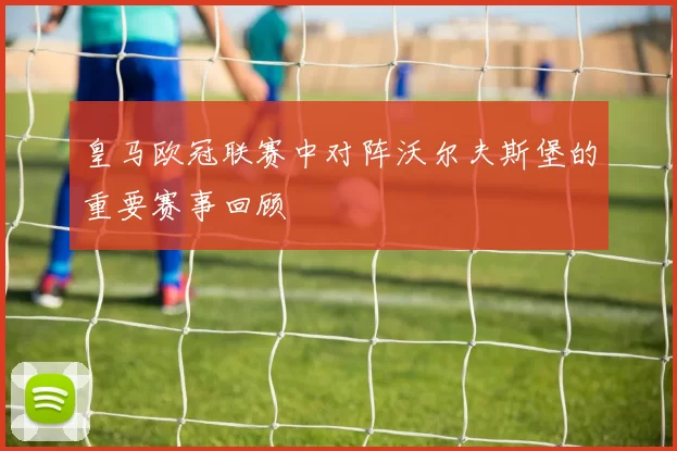 皇马欧冠联赛中对阵沃尔夫斯堡的重要赛事回顾