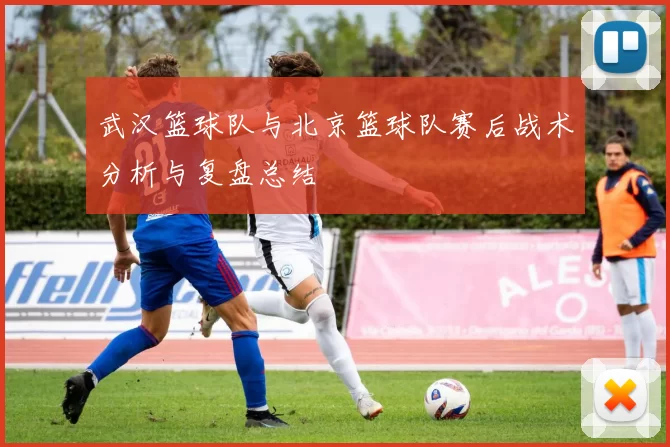 武汉篮球队与北京篮球队赛后战术分析与复盘总结