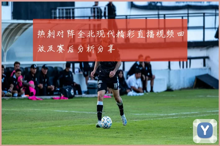 热刺对阵全北现代精彩直播视频回放及赛后分析分享