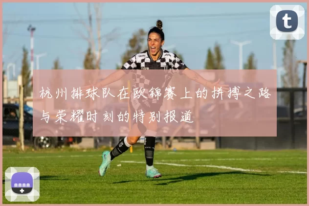 杭州排球队在欧锦赛上的拼搏之路与荣耀时刻的特别报道
