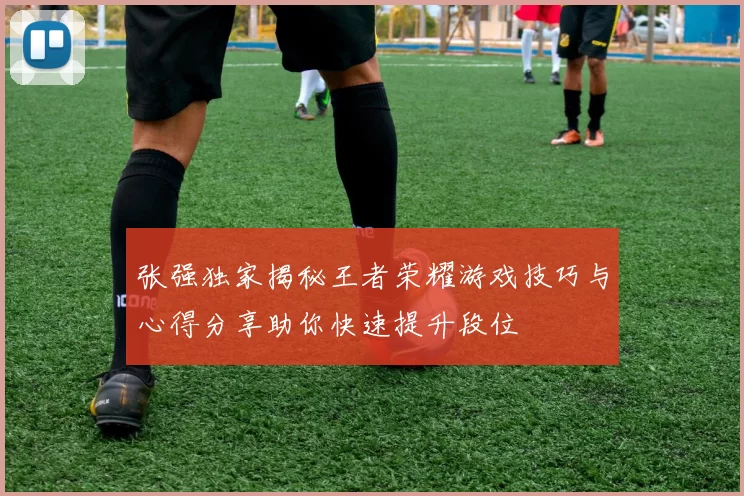 张强独家揭秘王者荣耀游戏技巧与心得分享助你快速提升段位