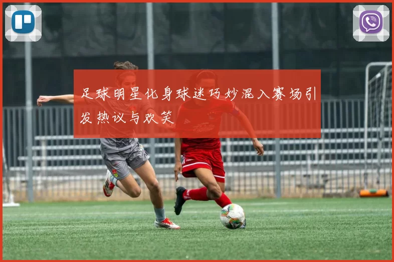 足球明星化身球迷巧妙混入赛场引发热议与欢笑