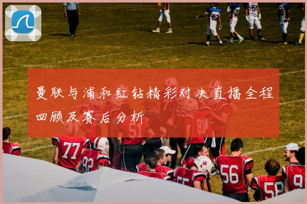 曼联与浦和红钻精彩对决直播全程回顾及赛后分析