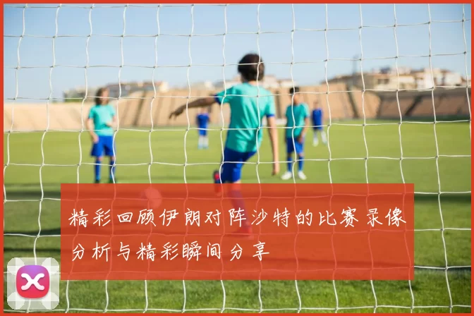 精彩回顾伊朗对阵沙特的比赛录像分析与精彩瞬间分享