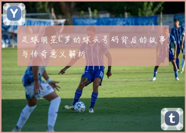 足球明星C罗的球衣号码背后的故事与传奇意义解析