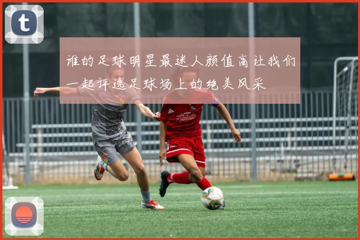 谁的足球明星最迷人颜值高让我们一起评选足球场上的绝美风采