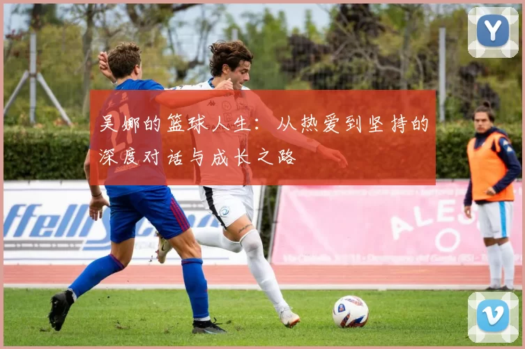 吴娜的篮球人生：从热爱到坚持的深度对话与成长之路