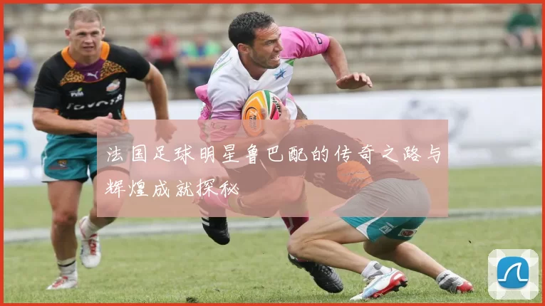 法国足球明星鲁巴配的传奇之路与辉煌成就探秘