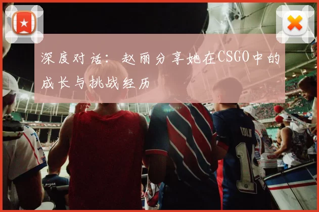 深度对话：赵丽分享她在CSGO中的成长与挑战经历
