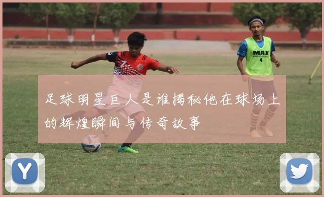 足球明星巨人是谁揭秘他在球场上的辉煌瞬间与传奇故事