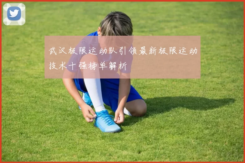 武汉极限运动队引领最新极限运动技术十强榜单解析