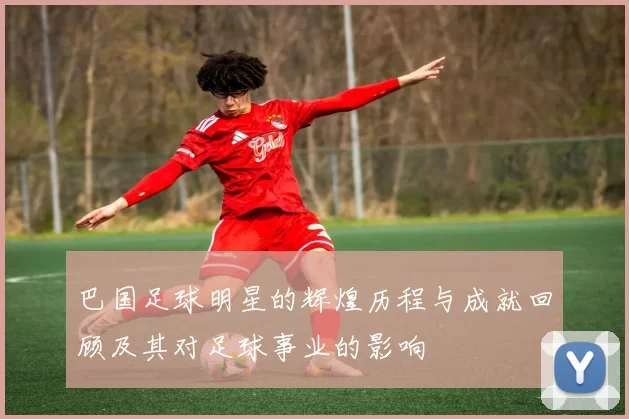 巴国足球明星的辉煌历程与成就回顾及其对足球事业的影响