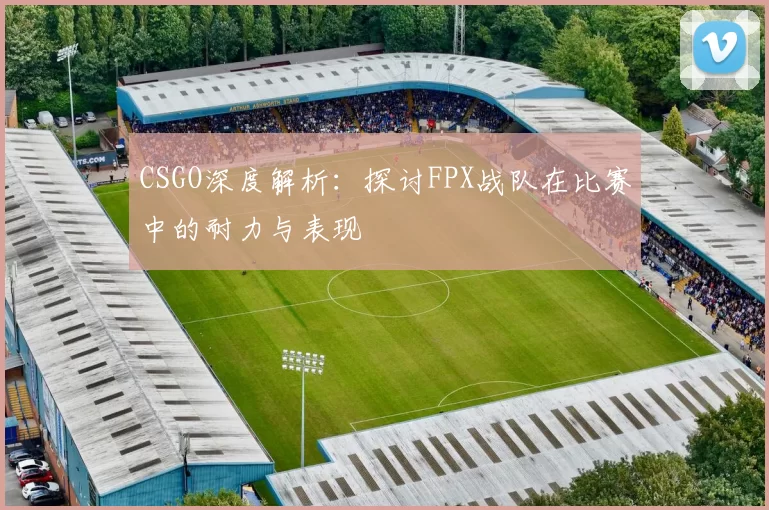 CSGO深度解析：探讨FPX战队在比赛中的耐力与表现