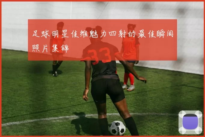 足球明星佳维魅力四射的最佳瞬间照片集锦