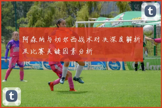 阿森纳与切尔西战术对决深度解析及比赛关键因素分析
