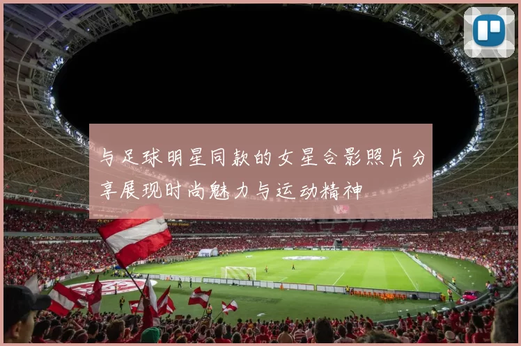与足球明星同款的女星合影照片分享展现时尚魅力与运动精神