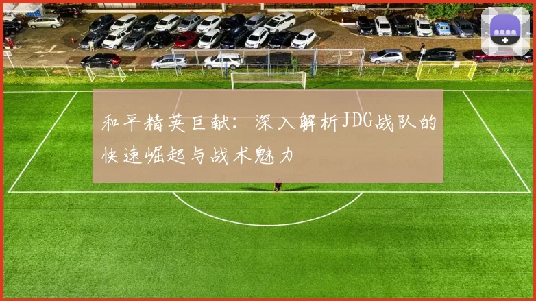 和平精英巨献：深入解析JDG战队的快速崛起与战术魅力