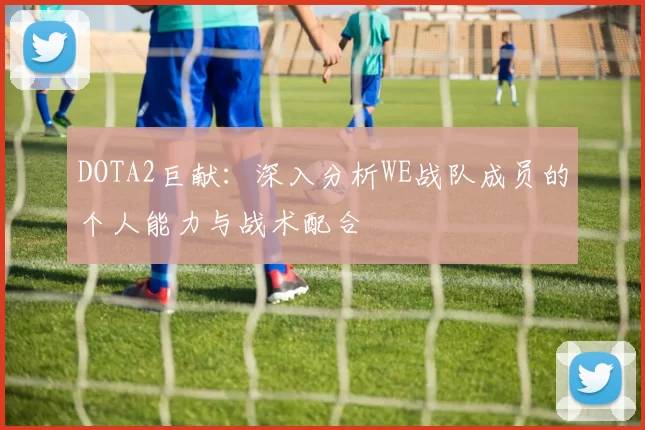 DOTA2巨献：深入分析WE战队成员的个人能力与战术配合