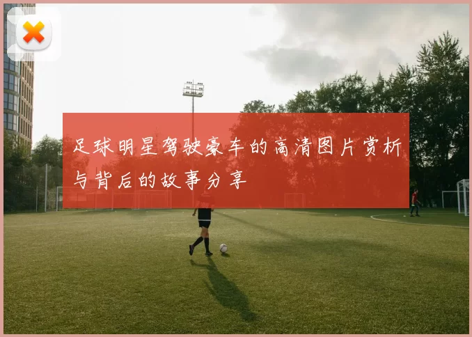 足球明星驾驶豪车的高清图片赏析与背后的故事分享