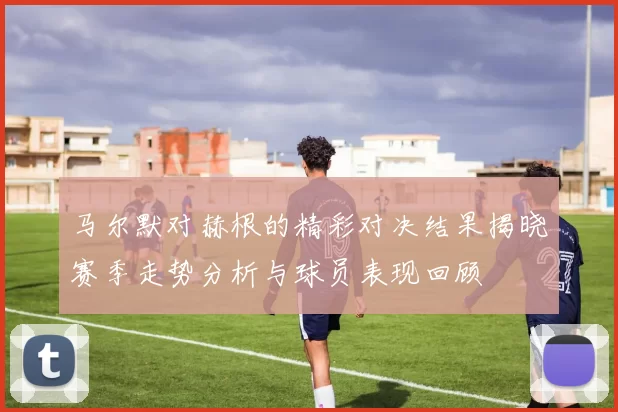 马尔默对赫根的精彩对决结果揭晓赛季走势分析与球员表现回顾