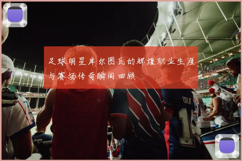 足球明星库尔图瓦的辉煌职业生涯与赛场传奇瞬间回顾